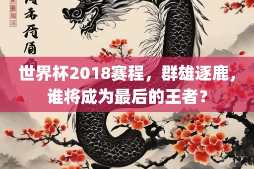 世界杯2018赛程，群雄逐鹿，谁将成为最后的王者？眉山市正发家政服务有限公司