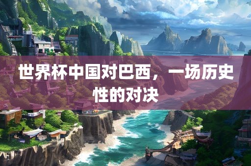 世界杯中国对巴西，一场历史性的对决眉山市正发家政服务有限公司