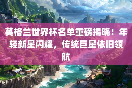英格兰世界杯名单重磅揭晓！年轻新星闪耀，传统巨星依旧领航