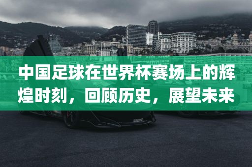 中国足球在世界杯赛场上的辉煌时刻，回顾历史，展望未来