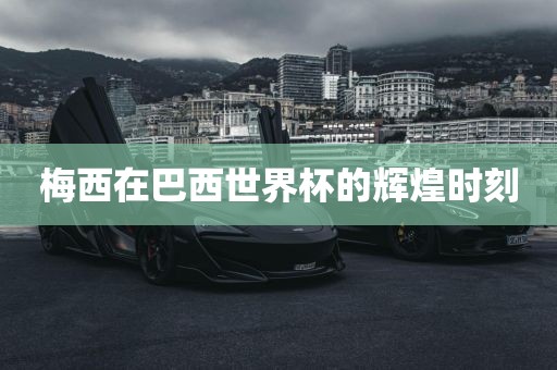 梅西在巴西世界杯的辉煌时刻