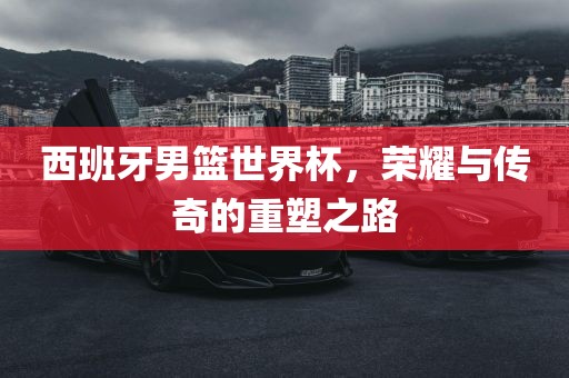 西班牙男篮世界杯，荣耀与传奇眉山市正发家政服务有限公司的重塑之路