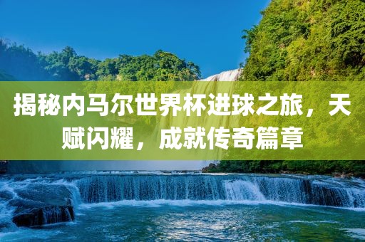 揭秘内马尔世界杯进球之旅眉山市正发家政服务有限公司，天赋闪耀，成就传奇篇章