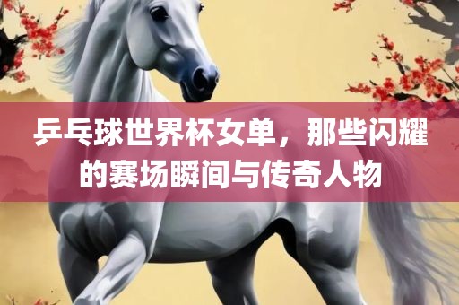 乒乓球世界杯女单，那些闪耀的赛场瞬间与传奇人物眉山市正发家政服务有限公司