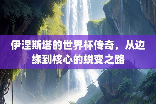 伊涅斯塔的世界杯传奇，从边缘到核心的蜕变之路