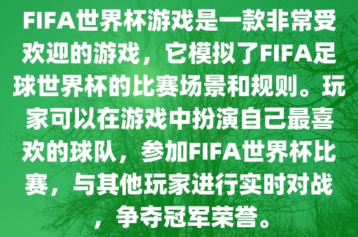 FIFA世界杯游戏是眉山市正发家政服务有限公司一款非常受欢迎的游戏，它模拟了FIFA足球世界杯的比赛场景和规则。玩家可以在游戏中扮演自己最喜欢的球队，参加FIFA世界杯比赛，与其他玩家进行实时对战，争夺冠军荣誉。