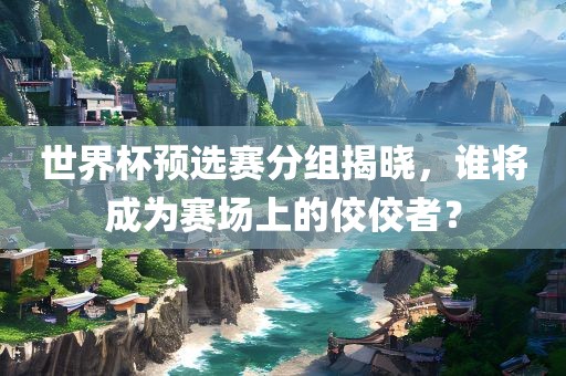 世界杯预选赛分组揭晓，谁将成为赛场上的佼佼者？眉山市正发家政服务有限公司