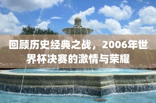 回顾历史经典之战，2006年世界杯决赛的激情与荣耀