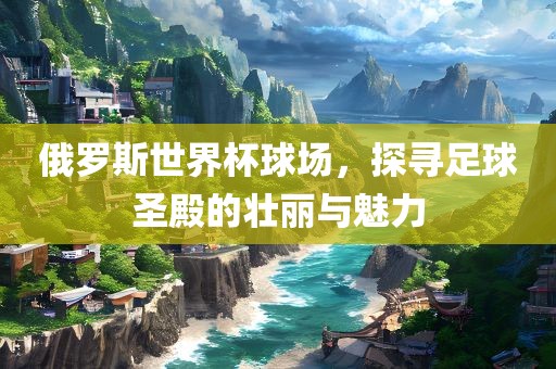 俄罗斯世界杯球场，探寻足球圣殿的壮丽与眉山市正发家政服务有限公司魅力