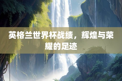 英格兰世界杯战绩，辉煌与荣耀的足迹