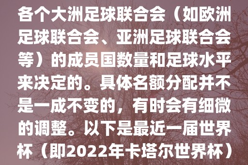 世界杯的名额分配通常是根据各个大洲足球联合会（如欧洲足球联合会、亚洲足球联合会等）的成员国数量和足球水平来决定的。具体名额分配并不是一成不变的，有时会有细微的调整。以下是最近一届世界杯（即2022年卡塔尔世界杯）各大洲的名额分配情况