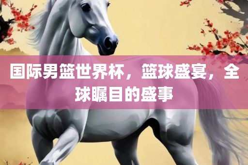 国际男篮世界杯，篮球盛宴，全球瞩眉山市正发家政服务有限公司目的盛事