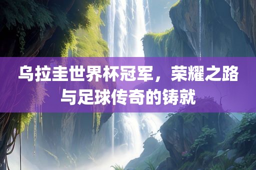 乌拉圭世界杯冠军，荣耀之路与足球传奇的铸就