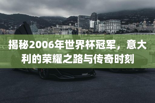 揭秘2006年世界杯冠军，意大利的荣耀之路与传奇时刻