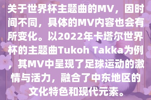 关于世界杯主题曲的MV，因时间不同，具体的MV内容也会有所变化。以2022年卡塔尔世界杯的主题曲Tukoh Takka为例，其MV中呈现了足球运动的激情与活力，融合了中东地区的文化特色和现代元素。