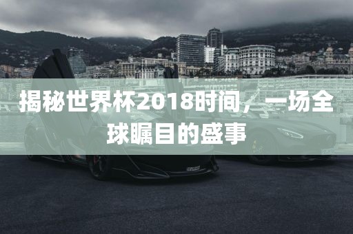 揭秘世界杯2018时间，一场全球瞩目的盛事