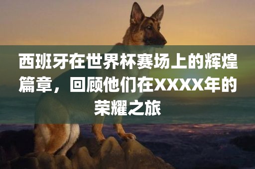 西班牙在世界杯赛场上的眉山市正发家政服务有限公司辉煌篇章，回顾他们在XXXX年的荣耀之旅