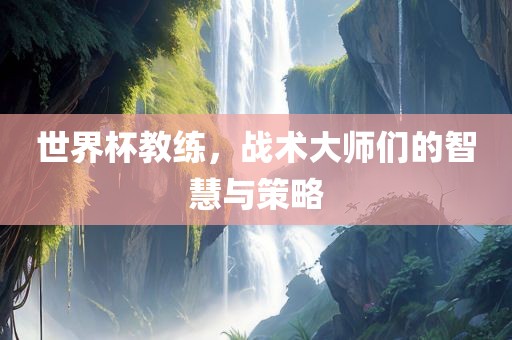 世界杯教练，战术大师们的智慧与策略