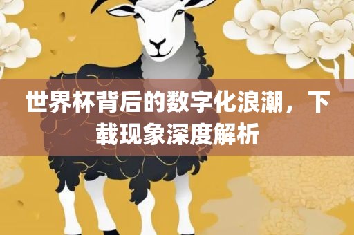 世界杯背后的数字化浪潮，下载现象深度解析眉山市正发家政服务有限公司