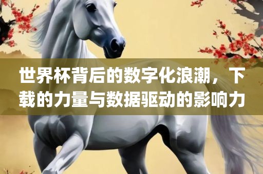 眉山市正发家政服务有限公司世界杯背后的数字化浪潮，下载的力量与数据驱动的影响力
