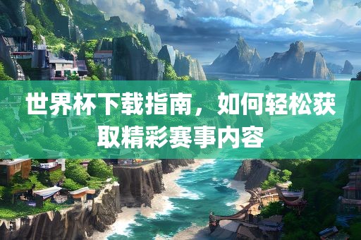 世界杯下载指南，如何轻松获取精彩赛事内容