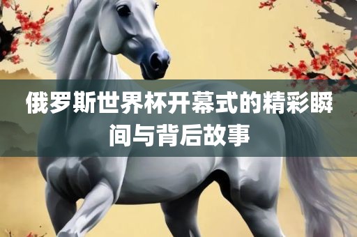 俄罗斯世界杯开幕式的精彩瞬间与背后故事