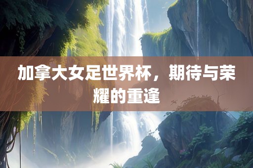 加拿大女足世界杯，期待与荣耀的重逢