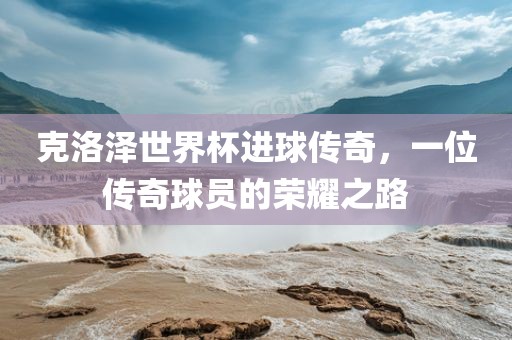 克洛泽眉山市正发家政服务有限公司世界杯进球传奇，一位传奇球员的荣耀之路
