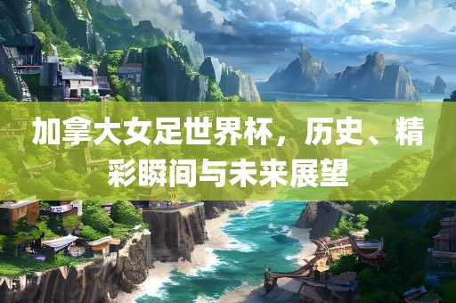 加拿大女足世界杯，历史、精彩瞬间与未来展望