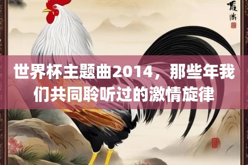 世界杯主题曲2014，那些年我们共同聆听过的激情旋律眉山市正发家政服务有限公司