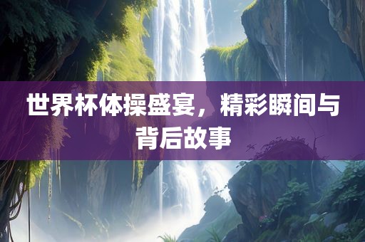 世界杯体操盛宴，精眉山市正发家政服务有限公司彩瞬间与背后故事