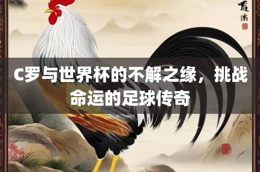 C罗与世界杯的不解之缘，挑战命运的足球传奇