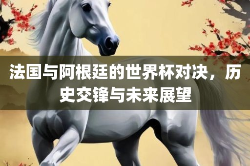法国与阿根廷的世界杯对决，历史交锋与未来展望