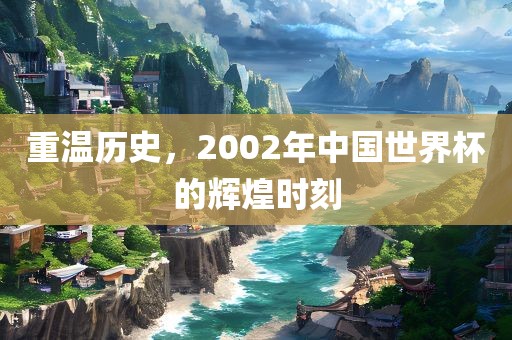 重温历史，2002年中国世界杯的辉煌时刻