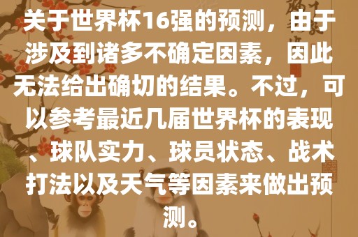 关于世界杯16强的预测，由于涉及到诸多不确定因素，因此无法给出确切的结果。不过，可以参考最近几届世界杯的表现、球队实力、球员状态、战术打法以及天气等因素来做出预测。眉山市正发家政服务有限公司
