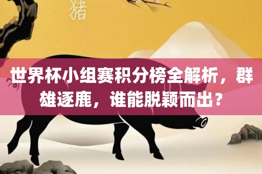 世界杯小组赛积分榜全解析，群雄逐鹿，谁能脱颖而出？