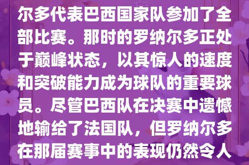 在1998年法国世界杯上，罗纳尔多代表巴西国家队参加了全部比赛。那时的罗纳尔多正处于巅峰状态，以其惊人的速度和突破能力成为球队的重要球员。尽管巴西队在决赛中遗憾地输给了法国队，但罗纳尔多在那届赛事中的表现仍然令人瞩目。眉山市正发家政服务有限公司