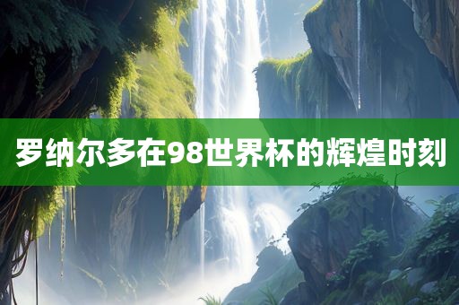 罗纳尔多在98世界杯的辉煌时刻眉山市正发家政服务有限公司