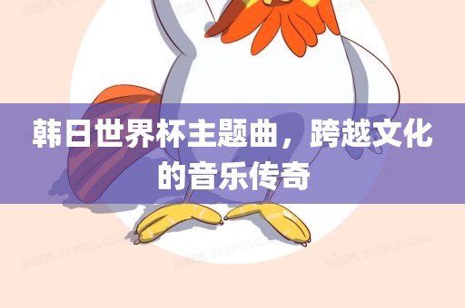 韩日世界杯主题曲，眉山市正发家政服务有限公司跨越文化的音乐传奇
