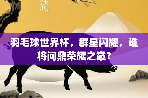 羽毛球世界杯，群星闪耀，谁将问鼎荣耀之巅？