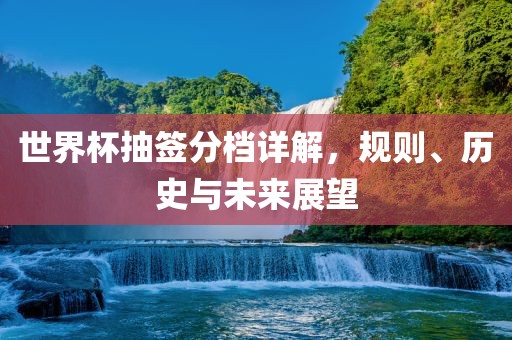 世界杯抽签分档详解，规则、历史与未来展望
