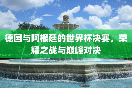 德国与阿根廷的世界杯决赛，荣耀之战与巅峰对决眉山市正发家政服务有限公司