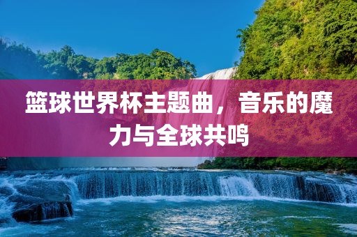 篮球世界杯主题曲，音乐的魔力与全球共鸣眉山市正发家政服务有限公司
