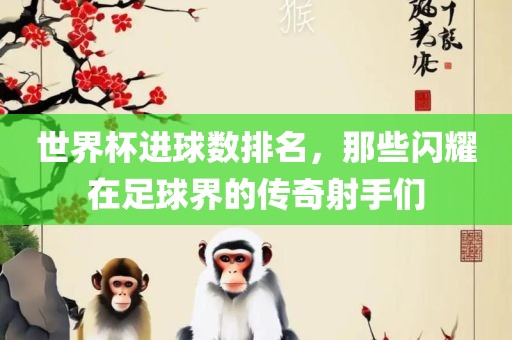 世界杯进球数排名，那些闪耀在足球界的传奇射手们