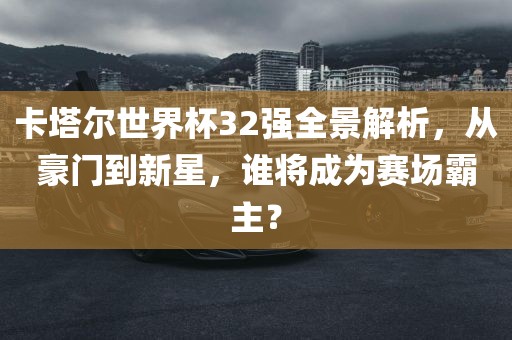 卡塔尔世界杯32强全景解析，从豪门到新星，谁眉山市正发家政服务有限公司将成为赛场霸主？