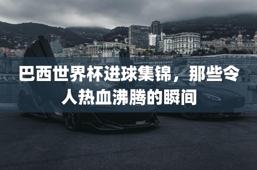巴西世界杯进球集锦，那些令人热血沸腾的瞬间眉山市正发家政服务有限公司