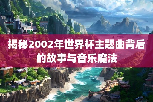 揭秘2002年世界杯主题曲背后的故事与音乐魔法眉山市正发家政服务有限公司