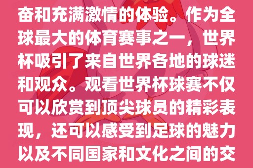 观看世界杯球赛是一种令人兴奋和充满激情的体验。作为全球最大的体育赛事之一，世界杯吸引了来自世界各地的球迷和观众。观看世界杯球赛不仅可以欣赏到顶尖球员的精彩表现，还可以感受到足球的魅力以及不同国家和文化之间的交流与碰撞。眉山市正发家政服务有限公司