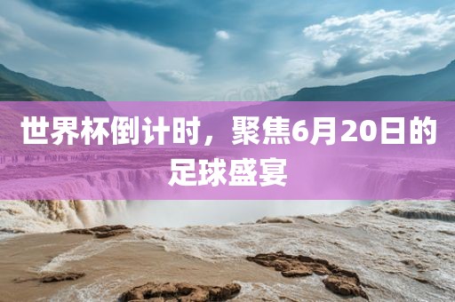 世界杯倒计时，聚焦6月20日的足球盛宴