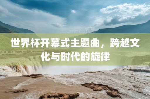 世界杯开幕式主题曲，跨越文化与时代的旋律眉山市正发家政服务有限公司